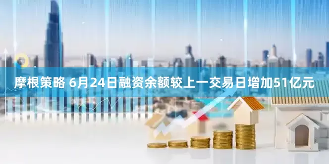 摩根策略 6月24日融资余额较上一交易日增加51亿元