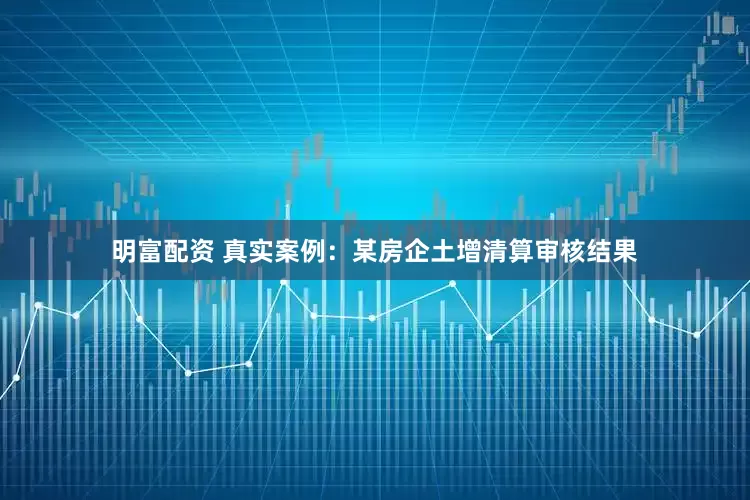 明富配资 真实案例：某房企土增清算审核结果
