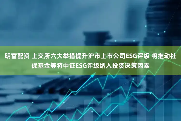 明富配资 上交所六大举措提升沪市上市公司ESG评级 将推动社保基金等将中证ESG评级纳入投资决策因素