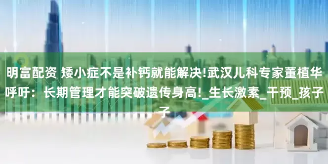 明富配资 矮小症不是补钙就能解决!武汉儿科专家董植华呼吁：长期管理才能突破遗传身高!_生长激素_干预_孩子