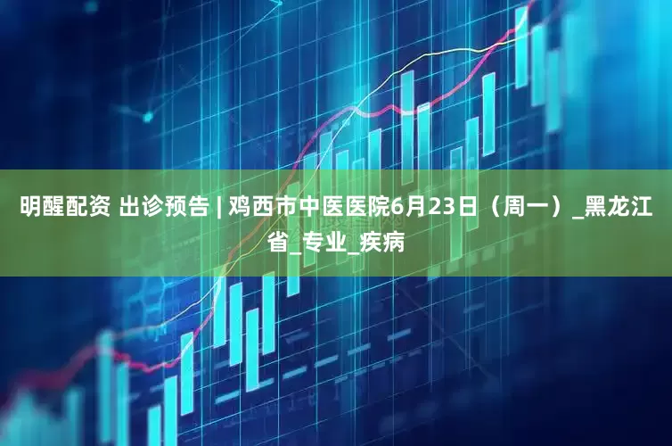 明醒配资 出诊预告 | 鸡西市中医医院6月23日（周一）_黑龙江省_专业_疾病