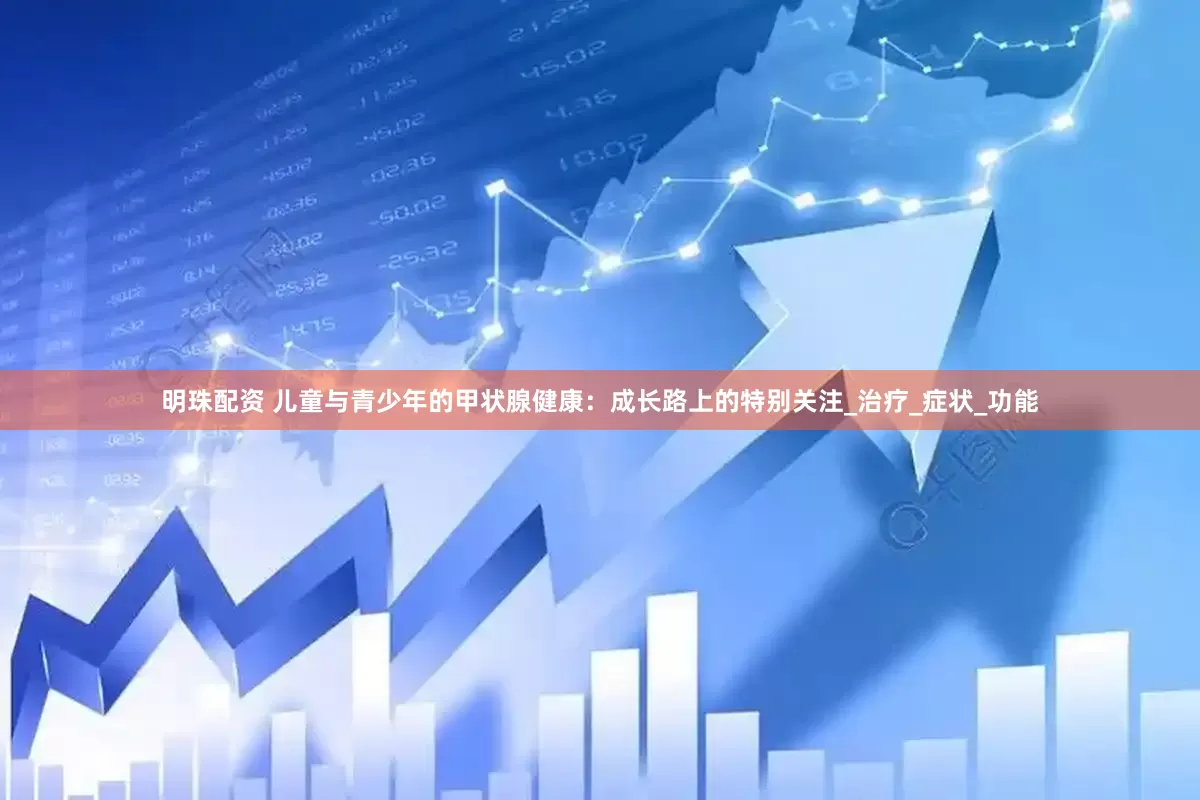 明珠配资 儿童与青少年的甲状腺健康：成长路上的特别关注_治疗_症状_功能