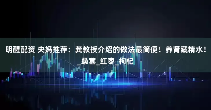 明醒配资 央妈推荐：龚教授介绍的做法最简便！养肾藏精水！_桑葚_红枣_枸杞