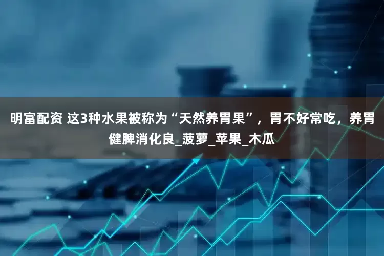 明富配资 这3种水果被称为“天然养胃果”，胃不好常吃，养胃健脾消化良_菠萝_苹果_木瓜
