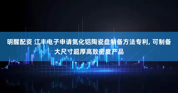 明醒配资 江丰电子申请氮化铝陶瓷盘制备方法专利, 可制备大尺寸超厚高致密度产品