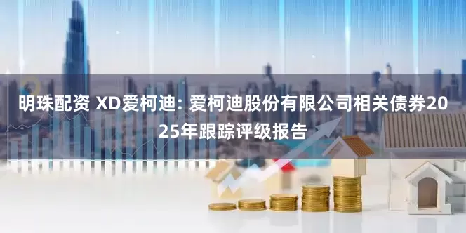 明珠配资 XD爱柯迪: 爱柯迪股份有限公司相关债券2025年跟踪评级报告