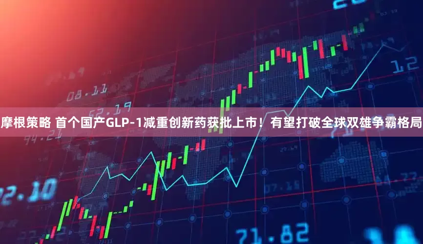 摩根策略 首个国产GLP-1减重创新药获批上市！有望打破全球双雄争霸格局