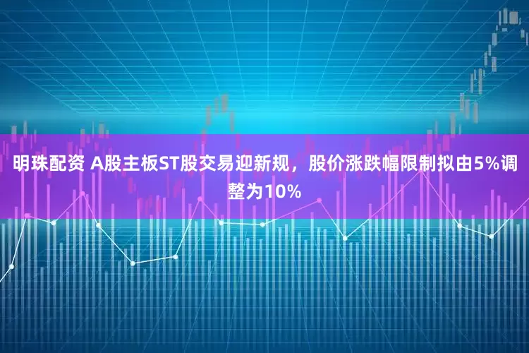 明珠配资 A股主板ST股交易迎新规，股价涨跌幅限制拟由5%调整为10%