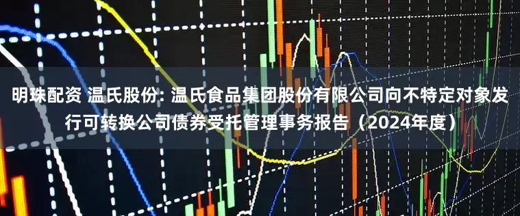 明珠配资 温氏股份: 温氏食品集团股份有限公司向不特定对象发行可转换公司债券受托管理事务报告(2024年度)
