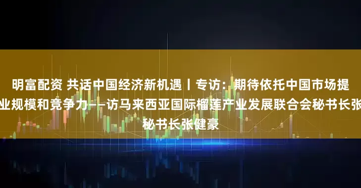 明富配资 共话中国经济新机遇丨专访：期待依托中国市场提升产业规模和竞争力——访马来西亚国际榴莲产业发展联合会秘书长张健豪