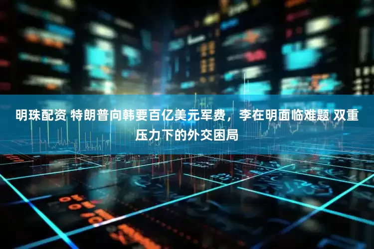 明珠配资 特朗普向韩要百亿美元军费，李在明面临难题 双重压力下的外交困局