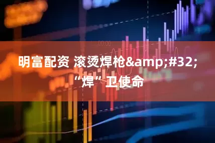 明富配资 滚烫焊枪&#32;“焊”卫使命