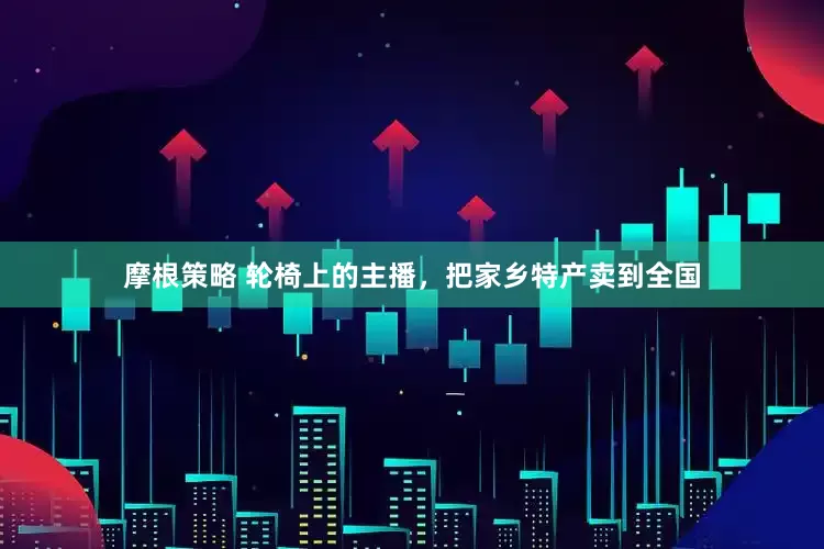 摩根策略 轮椅上的主播，把家乡特产卖到全国