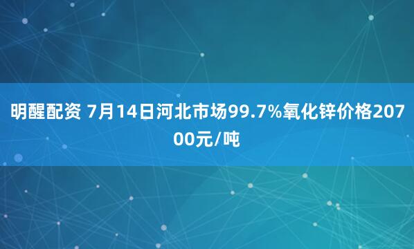 明醒配资 7月14日河北市场99.7%氧化锌价格20700元/吨