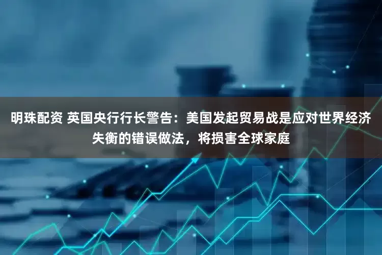 明珠配资 英国央行行长警告：美国发起贸易战是应对世界经济失衡的错误做法，将损害全球家庭