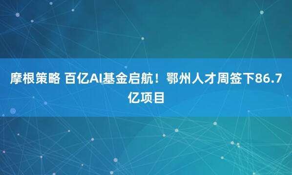 摩根策略 百亿AI基金启航！鄂州人才周签下86.7亿项目