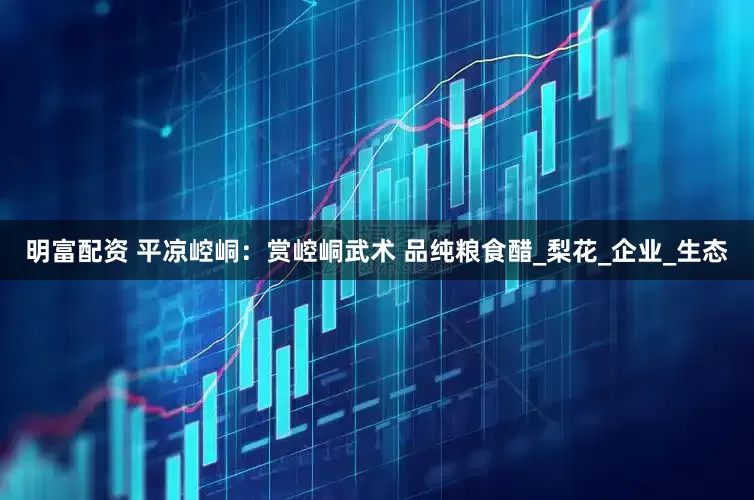 明富配资 平凉崆峒：赏崆峒武术 品纯粮食醋_梨花_企业_生态