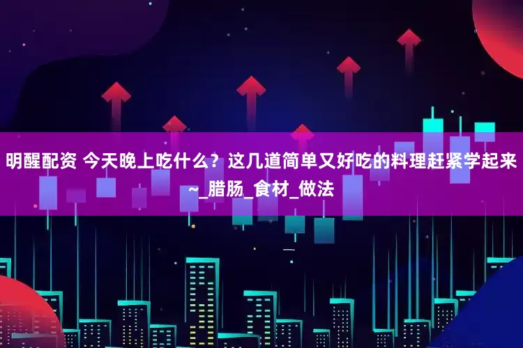 明醒配资 今天晚上吃什么？这几道简单又好吃的料理赶紧学起来~_腊肠_食材_做法