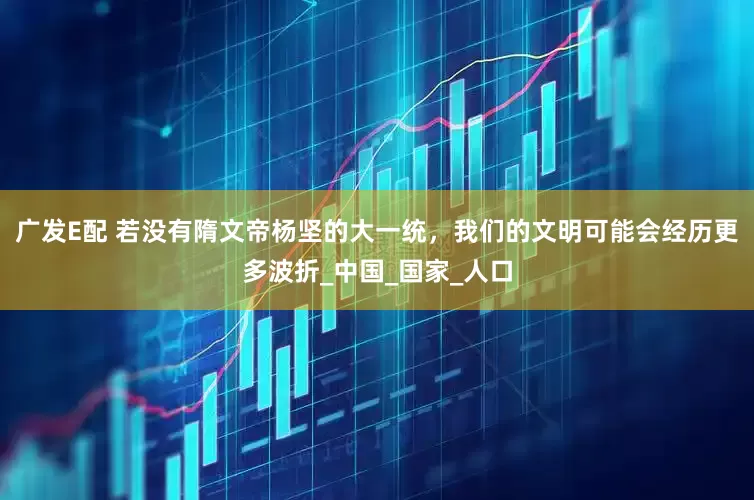 广发E配 若没有隋文帝杨坚的大一统，我们的文明可能会经历更多波折_中国_国家_人口