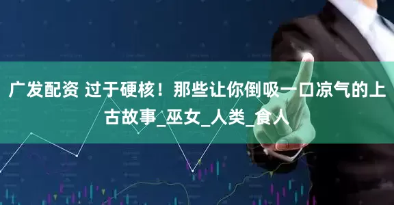 广发配资 过于硬核！那些让你倒吸一口凉气的上古故事_巫女_人类_食人