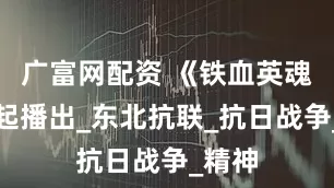 广富网配资 《铁血英魂》今起播出_东北抗联_抗日战争_精神