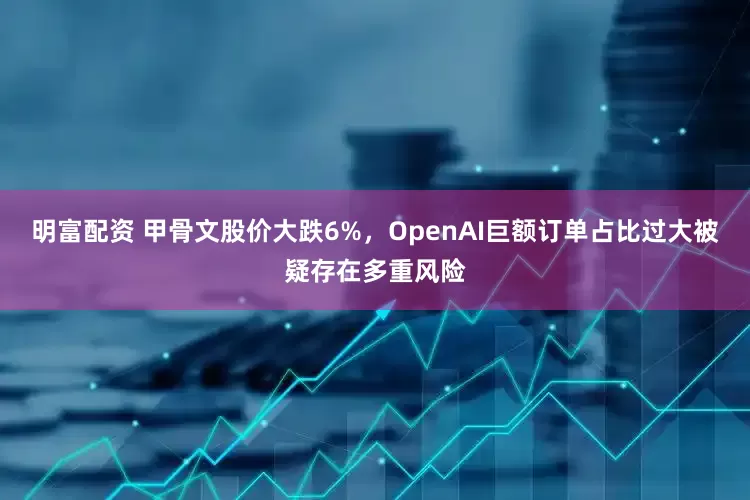 明富配资 甲骨文股价大跌6%，OpenAI巨额订单占比过大被疑存在多重风险