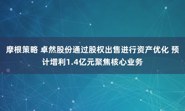 摩根策略 卓然股份通过股权出售进行资产优化 预计增利1.4亿元聚焦核心业务