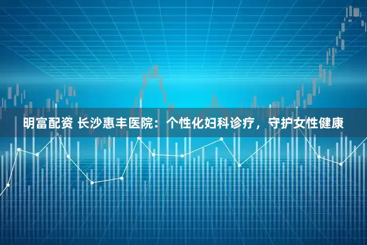 明富配资 长沙惠丰医院：个性化妇科诊疗，守护女性健康