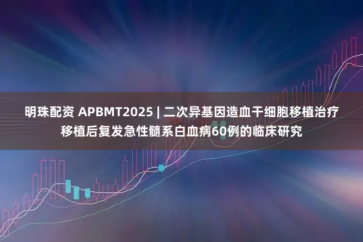 明珠配资 APBMT2025 | 二次异基因造血干细胞移植治疗移植后复发急性髓系白血病60例的临床研究