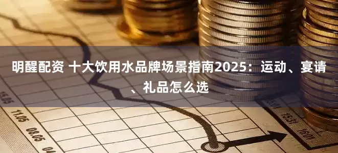 明醒配资 十大饮用水品牌场景指南2025：运动、宴请、礼品怎么选