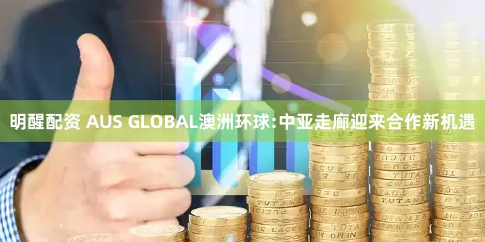 明醒配资 AUS GLOBAL澳洲环球:中亚走廊迎来合作新机遇